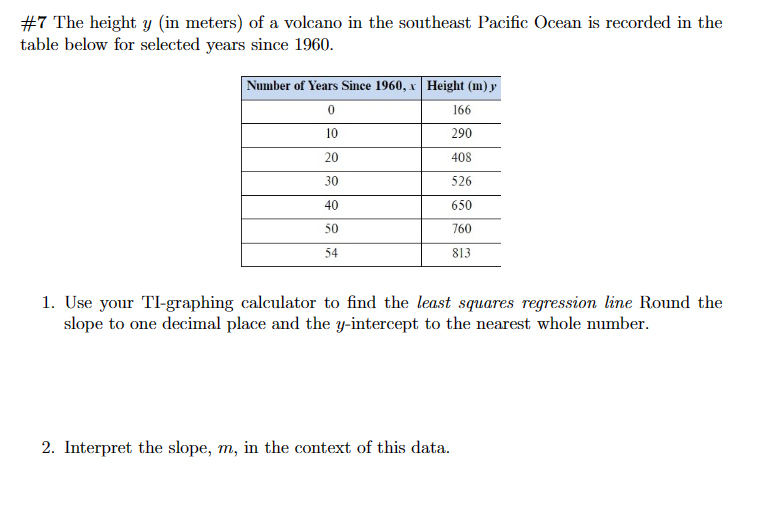 #7 The height y (in meters) of a volcano in the southeast Pacific Ocean is recorded in the
table below for selected years since 1960.
Number of Years Since 1960, x Height (m) y
0
166
10
290
20
408
30
526
40
650
50
760
54
813
1. Use your TI-graphing calculator to find the least squares regression line Round the
slope to one decimal place and the y-intercept to the nearest whole number.
2. Interpret the slope, m, in the context of this data.