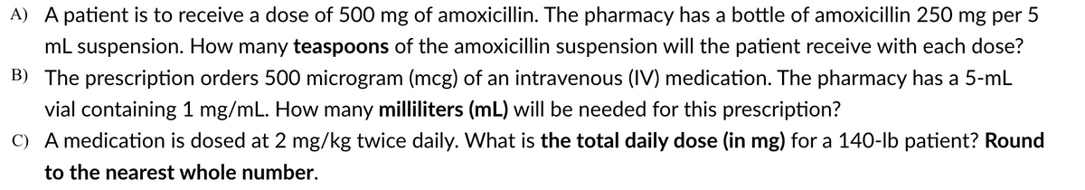 A) A patient is to receive a dose of 500 mg of amoxicillin. The pharmacy has a bottle of amoxicillin 250 mg per 5
mL suspension. How many teaspoons of the amoxicillin suspension will the patient receive with each dose?
B) The prescription orders 500 microgram (mcg) of an intravenous (IV) medication. The pharmacy has a 5-mL
vial containing 1 mg/mL. How many milliliters (mL) will be needed for this prescription?
C) A medication is dosed at 2 mg/kg twice daily. What is the total daily dose (in mg) for a 140-lb patient? Round
to the nearest whole number.