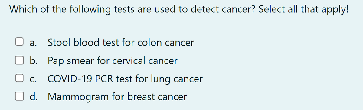 Which of the following tests are used to detect cancer? Select all that apply!
a.
Stool blood test for colon cancer
b. Pap smear for cervical cancer
C. COVID-19 PCR test for lung cancer
d. Mammogram for breast cancer