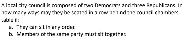A local city council is composed of two Democrats and three Republicans. In
how many ways may they be seated in a row behind the council chambers
table if:
a. They can sit in any order.
b. Members of the same party must sit together.