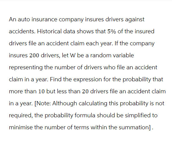An auto insurance company insures drivers against
accidents. Historical data shows that 5% of the insured
drivers file an accident claim each year. If the company
insures 200 drivers, let W be a random variable
representing the number of drivers who file an accident
claim in a year. Find the expression for the probability that
more than 10 but less than 20 drivers file an accident claim
in a year. [Note: Although calculating this probability is not
required, the probability formula should be simplified to
minimise the number of terms within the summation].