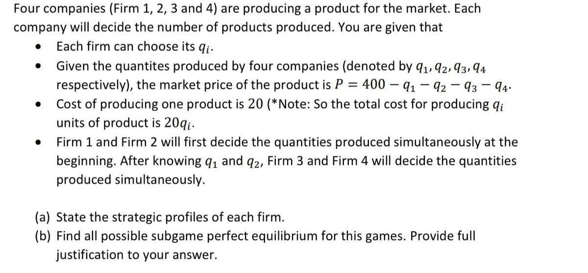 Four companies (Firm 1, 2, 3 and 4) are producing a product for the market. Each
company will decide the number of products produced. You are given that
•
.
Each firm can choose its qi.
Given the quantites produced by four companies (denoted by 91, 92, 93, 94
respectively), the market price of the product is P = 400 - 91-92-93 - 94.
Cost of producing one product is 20 (*Note: So the total cost for producing qi
units of product is 20qi.
Firm 1 and Firm 2 will first decide the quantities produced simultaneously at the
beginning. After knowing 91 and 92, Firm 3 and Firm 4 will decide the quantities
produced simultaneously.
(a) State the strategic profiles of each firm.
(b) Find all possible subgame perfect equilibrium for this games. Provide full
justification to your answer.
