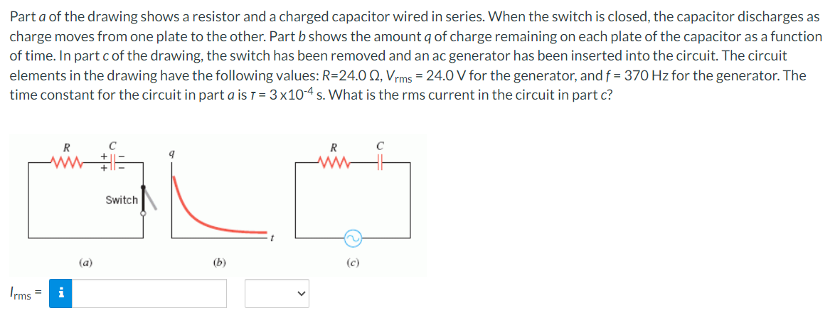 Part a of the drawing shows a resistor and a charged capacitor wired in series. When the switch is closed, the capacitor discharges as
charge moves from one plate to the other. Part b shows the amount q of charge remaining on each plate of the capacitor as a function
of time. In part c of the drawing, the switch has been removed and an ac generator has been inserted into the circuit. The circuit
elements in the drawing have the following values: R=24.00, Vrms = 24.0 V for the generator, and f = 370 Hz for the generator. The
time constant for the circuit in part a is 7 = 3x10-4 s. What is the rms current in the circuit in part c?
Irms =
R
www
i
(a)
Switch
R
C
ww
(b)
(c)