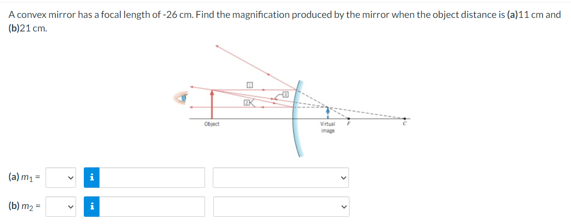 A convex mirror has a focal length of -26 cm. Find the magnification produced by the mirror when the object distance is (a)11 cm and
(b)21 cm.
(a) m₁ =
i
(b) m₂ =
i
Object
2K
Virtual
image