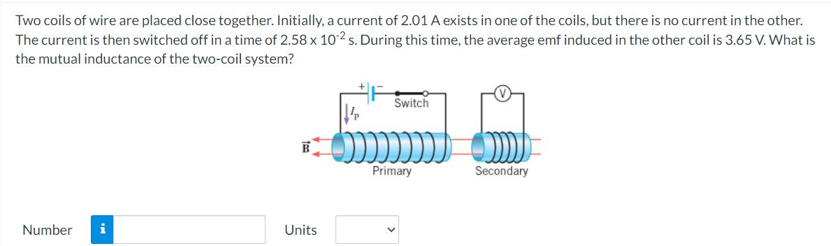 Two coils of wire are placed close together. Initially, a current of 2.01 A exists in one of the coils, but there is no current in the other.
The current is then switched off in a time of 2.58 x 102 s. During this time, the average emf induced in the other coil is 3.65 V. What is
the mutual inductance of the two-coil system?
Number i
Units
Switch
Primary
Secondary