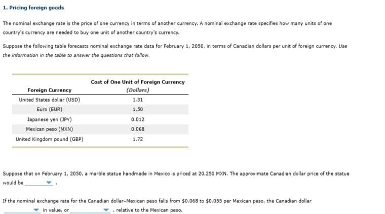 1. Pricing foreign goods
The nominal exchange rate is the price of one currency in terms of another currency. A nominal exchange rate specifies how many units of one
country's currency are needed to buy one unit of another country's currency.
Suppose the following table forecasts nominal exchange rate data for February 1, 2050, in terms of Canadian dollars per unit of foreign currency. Use
the information in the table to answer the questions that follow.
Foreign Currency
United States dollar (USD)
Euro (EUR)
Japanese yen (JPY)
Mexican peso (MXN)
United Kingdom pound (GBP)
Cost of One Unit of Foreign Currency
(Dollars)
1.31
1.50
0.012
0.068
1.72
Suppose that on February 1, 2050, a marble statue handmade in Mexico is priced at 20,250 MXN. The approximate Canadian dollar price of the statue
would be
If the nominal exchange rate for the Canadian dollar-Mexican peso falls from $0.068 to $0.055 per Mexican peso, the Canadian dollar
in value, or
, relative to the Mexican peso.