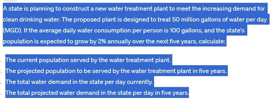 A state is planning to construct a new water treatment plant to meet the increasing demand for
clean drinking water. The proposed plant is designed to treat 50 million gallons of water per day
(MGD). If the average daily water consumption per person is 100 gallons, and the state's
population is expected to grow by 2% annually over the next five years, calculate:
The current population served by the water treatment plant.
The projected population to be served by the water treatment plant in five years.
The total water demand in the state per day currently.
The total projected water demand in the state per day in five years.