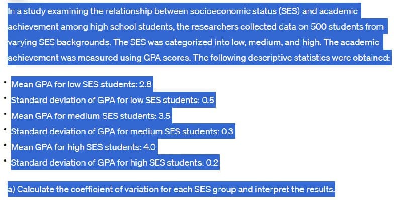 In a study examining the relationship between socioeconomic status (SES) and academic
achievement among high school students, the researchers collected data on 500 students from
varying SES backgrounds. The SES was categorized into low, medium, and high. The academic
achievement was measured using GPA scores. The following descriptive statistics were obtained:
Mean GPA for low SES students: 2.8
Standard deviation of GPA for low SES students: 0.5
Mean GPA for medium SES students: 3.5
Standard deviation of GPA for medium SES students: 0.3
Mean GPA for high SES students: 4.0
Standard deviation of GPA for high SES students: 0.2
a) Calculate the coefficient of variation for each SES group and interpret the results.