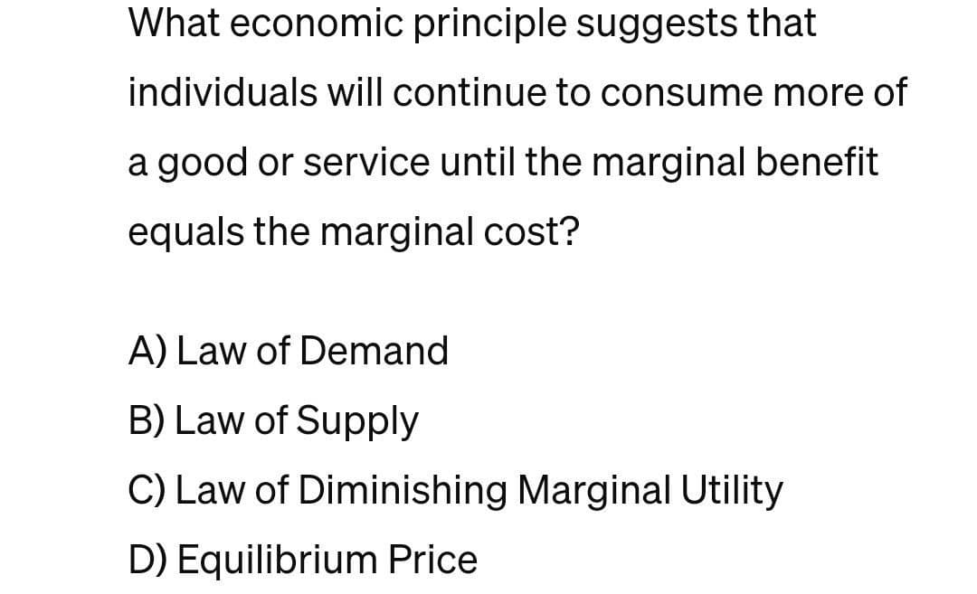 What economic principle suggests that
individuals will continue to consume more of
a good or service until the marginal benefit
equals the marginal cost?
A) Law of Demand
B) Law of Supply
C) Law of Diminishing Marginal Utility
D) Equilibrium Price