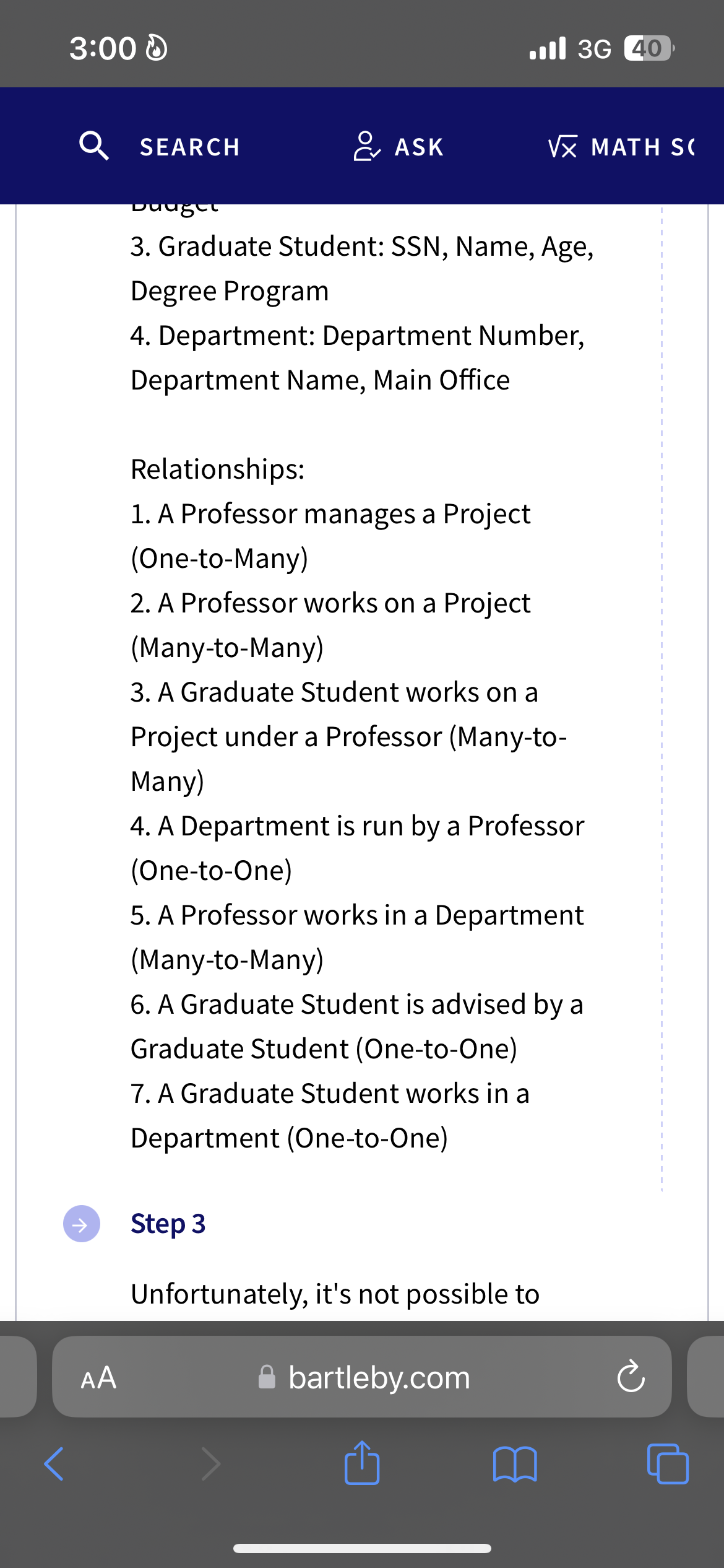 3:00
AA
SEARCH
Ill 3G 40
ASK
Vㄡ MATH SO
budget
3. Graduate Student: SSN, Name, Age,
Degree Program
4. Department: Department Number,
Department Name, Main Office
Relationships:
1. A Professor manages a Project
(One-to-Many)
2. A Professor works on a Project
(Many-to-Many)
3. A Graduate Student works on a
Project under a Professor (Many-to-
Many)
4. A Department is run by a Professor
(One-to-One)
5. A Professor works in a Department
(Many-to-Many)
6. A Graduate Student is advised by a
Graduate Student (One-to-One)
7. A Graduate Student works in a
Department (One-to-One)
Step 3
Unfortunately, it's not possible to
bartleby.com
↑