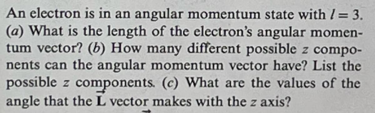 An electron is in an angular momentum state with /= 3.
(a) What is the length of the electron's angular momen-
tum vector? (b) How many different possible z compo-
nents can the angular momentum vector have? List the
possible z components. (c) What are the values of the
angle that the L vector makes with the z axis?