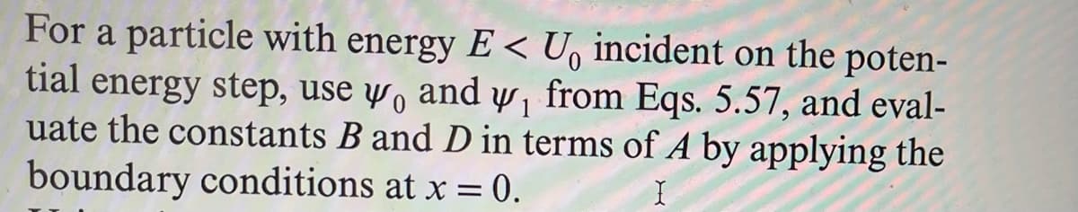 For a particle with energy E< U, incident on the poten-
tial energy step, use yo and w, from Eqs. 5.57, and eval-
uate the constants B and D in terms of A by applying the
boundary conditions at x = 0.
I