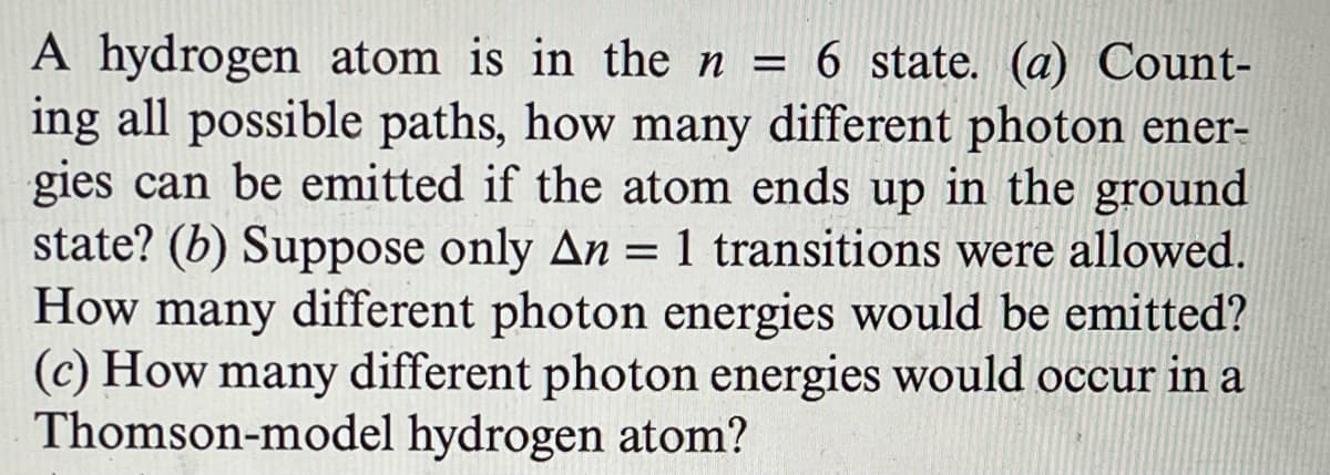 A hydrogen atom is in the n = 6 state. (a) Count-
ing all possible paths, how many different photon ener-
gies can be emitted if the atom ends up in the ground
state? (b) Suppose only An = 1 transitions were allowed.
How many different photon energies would be emitted?
(c) How many different photon energies would occur in a
Thomson-model hydrogen atom?