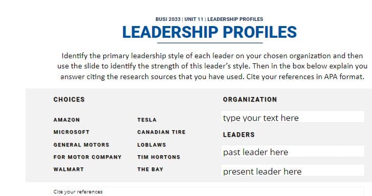 BUSI 2033 | UNIT 11 | LEADERSHIP PROFILES
LEADERSHIP PROFILES
Identify the primary leadership style of each leader on your chosen organization and then
use the slide to identify the strength of this leader's style. Then in the box below explain you
answer citing the research sources that you have used. Cite your references in APA format.
CHOICES
AMAZON
MICROSOFT
GENERAL MOTORS
FOR MOTOR COMPANY
WALMART
TESLA
CANADIAN TIRE
LOBLAWS
TIM HORTONS
THE BAY
ORGANIZATION
type your text here
LEADERS
past leader here
present leader here
Cite your references