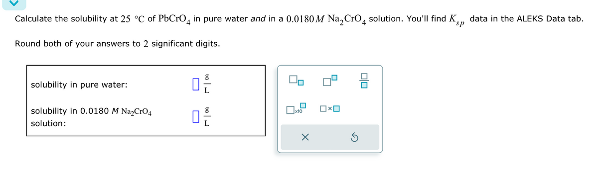 Calculate the solubility at 25 °C of PbCrO4 in pure water and in a 0.0180 M Na2CrO4 solution. You'll find K
Round both of your answers to 2 significant digits.
sp
data in the ALEKS Data tab.
solubility in pure water:
solubility in 0.0180 M Na2CrO4
solution:
ㅁ은
g
x10
☐
L
☑
믐
D
