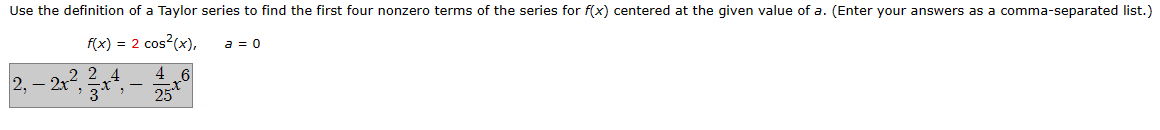 Use the definition of a Taylor series to find the first four nonzero terms of the series for f(x) centered at the given value of a. (Enter your answers as a comma-separated list.)
f(x) = 2 cos²(x),
2,-2x22x4
3
3
-
46
25
a = 0