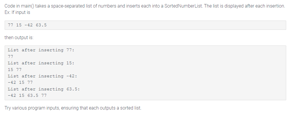 Code in main() takes a space-separated list of numbers and inserts each into a Sorted NumberList. The list is displayed after each insertion.
Ex: If input is
77 15 -42 63.5
then output is:
List after inserting 77:
77
List after inserting 15:
15 77
List after inserting -42:
-42 15 77
List after inserting 63.5:
-42 15 63.5 77
Try various program inputs, ensuring that each outputs a sorted list.