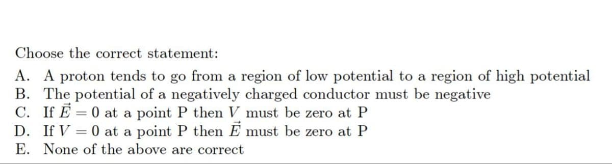 Choose the correct statement:
A. A proton tends to go from a region of low potential to a region of high potential
B. The potential of a negatively charged conductor must be negative
C. If E=0 at a point P then V must be zero at P
D. If V = 0 at a point P then Ē must be zero at P
E. None of the above are correct