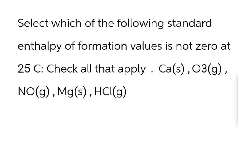 Select which of the following standard
enthalpy of formation values is not zero at
25 C: Check all that apply. Ca(s), 03(g),
NO(g), Mg(s), HCl(g)