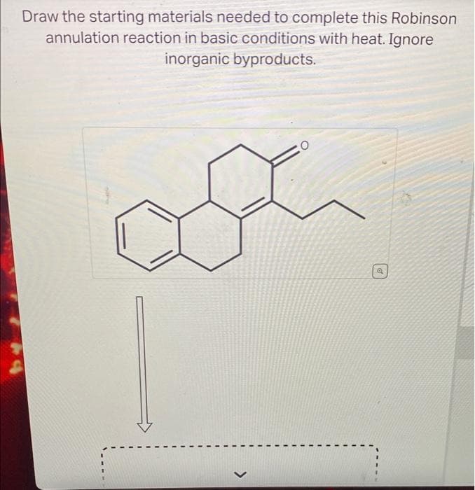 Draw the starting materials needed to complete this Robinson
annulation reaction in basic conditions with heat. Ignore
inorganic byproducts.
>
@