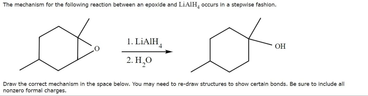 The mechanism for the following reaction between an epoxide and LiAlHд occurs in a stepwise fashion.
1. LiAlH
2. H₂O
OH
Draw the correct mechanism in the space below. You may need to re-draw structures to show certain bonds. Be sure to include all
nonzero formal charges.