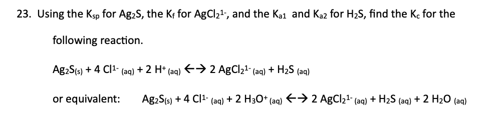 23. Using the Ksp for Ag₂S, the K₁ for AgCl21-, and the Kai and Ka2 for H2S, find the Kc for the
following reaction.
Ag2S (s) + 4 Cl¹ (aq) + 2 H+ (aq) ←→ 2 AgCl₂¹- (aq) + H2S (aq)
or equivalent:
Ag₂S(s) + 4 Cl¹- (aq) + 2 H3O+ (aq) ←→ 2 AgCl21- (aq) + H2S (aq) + 2 H2O (aq)