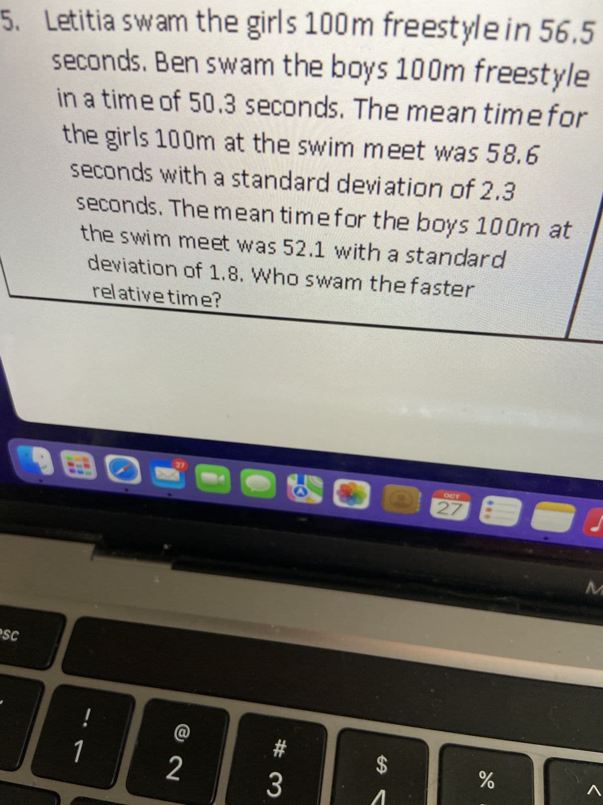 5. Letitia swam the girls 100m freestyle in 56.5
seconds. Ben swam the boys 100m freestyle
in a time of 50.3 seconds. The mean time for
the girls 100m at the swim meet was 58.6
seconds with a standard deviation of 2.3
seconds. The mean time for the boys 100m at
the swim meet was 52.1 with a standard
deviation of 1.8. Who swam the faster
relative time?
esc
180
1
27
@
2
#3
13
$
OCT
do
%
M
^