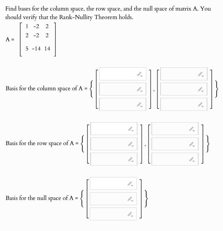 Find bases for the column space, the row space, and the null space of matrix A. You
should verify that the Rank-Nullity Theorem holds.
A =
1 -2 2
2 -2 2
5 -14 14
Basis for the column space
of A =
=
Basis for the row space of A
Basis for the null space of A =
9.