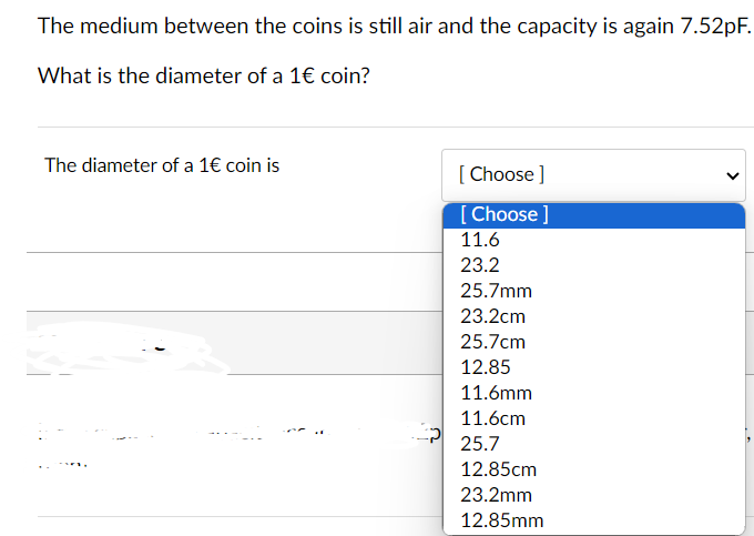 The medium between the coins is still air and the capacity is again 7.52pF.
What is the diameter of a 1€ coin?
The diameter of a 1€ coin is
[Choose ]
[Choose ]
11.6
23.2
25.7mm
23.2cm
25.7cm
12.85
11.6mm
11.6cm
25.7
12.85cm
23.2mm
12.85mm