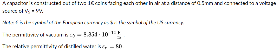 A capacitor is constructed out of two 1€ coins facing each other in air at a distance of 0.5mm and connected to a voltage
source of Vs = 9V.
Note: € is the symbol of the European currency as $ is the symbol of the US currency.
The permittivity of vacuum is ε0 = 8.854-10-12 F
m'
The relative permittivity of distilled water is εr = 80.
