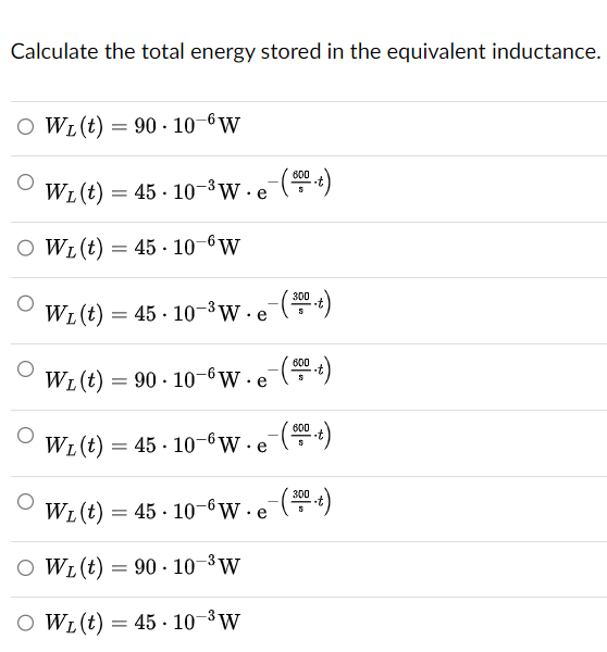 Calculate the total energy stored in the equivalent inductance.
○ WL (t)
WL(t)
= 90-10 6W
WL (t) 45 10-3 W e
==
OWL (t) = 45 10-6W
-( 600 .t)
==
WL (t) 45 10 3W e
- (300 .t)
WL(t)
=
=90. 10-6 W. e(t)
Wz(t)=45-10-6W.e- (600
WL (t) = 45.10-6W.e-(300)
OWL (t) = 90 10-3 W
○ WL(t) = 45-10-3W