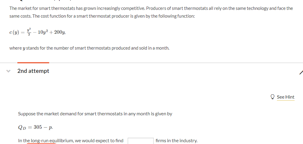 The market for smart thermostats has grown increasingly competitive. Producers of smart thermostats all rely on the same technology and face the
same costs. The cost function for a smart thermostat producer is given by the following function:
c(y)=-10y+2003
where y stands for the number of smart thermostats produced and sold in a month.
2nd attempt
Suppose the market demand for smart thermostats in any month is given by
QD = 305 - p.
In the long-run equilibrium, we would expect to find
firms in the industry.
See Hint