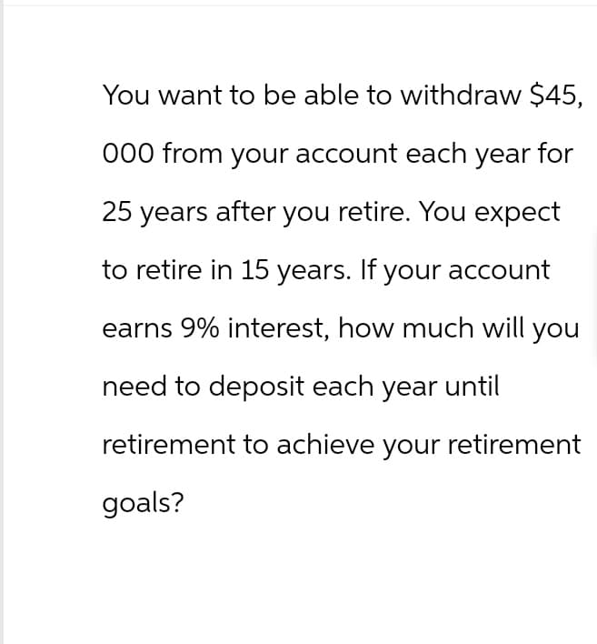 You want to be able to withdraw $45,
000 from your account each year for
25 years after you retire. You expect
to retire in 15 years. If your account
earns 9% interest, how much will you
need to deposit each year until
retirement to achieve your retirement
goals?