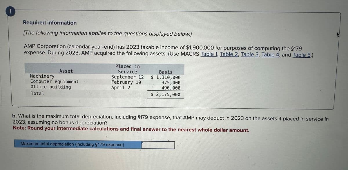 Required information
[The following information applies to the questions displayed below.]
AMP Corporation (calendar-year-end) has 2023 taxable income of $1,900,000 for purposes of computing the §179
expense. During 2023, AMP acquired the following assets: (Use MACRS Table 1, Table 2, Table 3, Table 4, and Table 5.)
Asset
Machinery
Computer equipment
Office building
Total
Placed in
Service
September 12
February 10
April 2
12
b. What is the maximum total depreciation, including §179 expense, that AMP may deduct in 2023 on the assets it placed in service in
2023, assuming no bonus depreciation?
Note: Round your intermediate calculations and final answer to the nearest whole dollar amount.
Basis
$ 1,310,000
375,000
490,000
$ 2,175,000
Maximum total depreciation (including §179 expense)