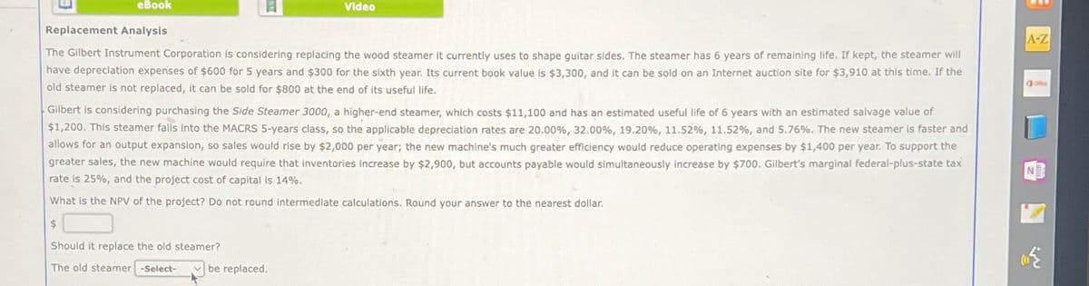 eBook
Replacement Analysis
Video
The Gilbert Instrument Corporation is considering replacing the wood steamer it currently uses to shape guitar sides. The steamer has 6 years of remaining life. If kept, the steamer will
have depreciation expenses of $600 for 5 years and $300 for the sixth year. Its current book value is $3,300, and it can be sold on an Internet auction site for $3,910 at this time. If the
old steamer is not replaced, it can be sold for $800 at the end of its useful life.
Gilbert is considering purchasing the Side Steamer 3000, a higher-end steamer, which costs $11,100 and has an estimated useful life of 6 years with an estimated salvage value of
$1,200. This steamer falls into the MACRS 5-years class, so the applicable depreciation rates are 20.00%, 32.00%, 19.20%, 11.52%, 11.52%, and 5.76%. The new steamer is faster and
allows for an output expansion, so sales would rise by $2,000 per year; the new machine's much greater efficiency would reduce operating expenses by $1,400 per year. To support the
greater sales, the new machine would require that inventories increase by $2,900, but accounts payable would simultaneously increase by $700. Gilbert's marginal federal-plus-state tax
rate is 25%, and the project cost of capital is 14%.
What is the NPV of the project? Do not round intermediate calculations. Round your answer to the nearest dollar.
A-Z
Office
$
Should it replace the old steamer?
The old steamer -Select-
be replaced.