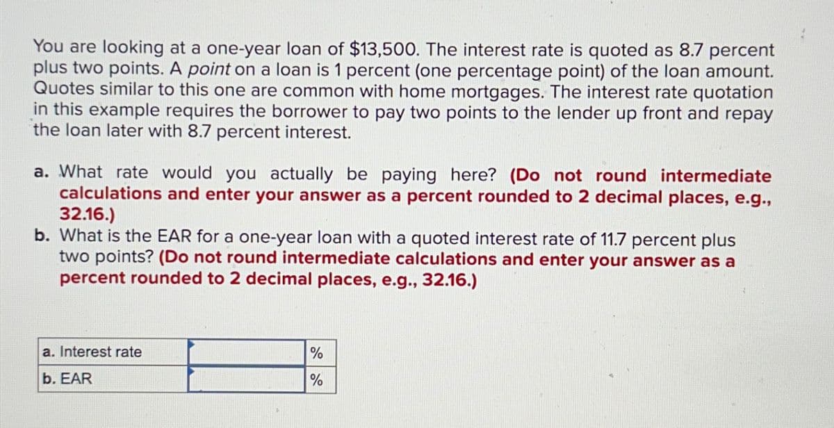 You are looking at a one-year loan of $13,500. The interest rate is quoted as 8.7 percent
plus two points. A point on a loan is 1 percent (one percentage point) of the loan amount.
Quotes similar to this one are common with home mortgages. The interest rate quotation
in this example requires the borrower to pay two points to the lender up front and repay
the loan later with 8.7 percent interest.
a. What rate would you actually be paying here? (Do not round intermediate
calculations and enter your answer as a percent rounded to 2 decimal places, e.g.,
32.16.)
b. What is the EAR for a one-year loan with a quoted interest rate of 11.7 percent plus
two points? (Do not round intermediate calculations and enter your answer as a
percent rounded to 2 decimal places, e.g., 32.16.)
a. Interest rate
b. EAR
%
%