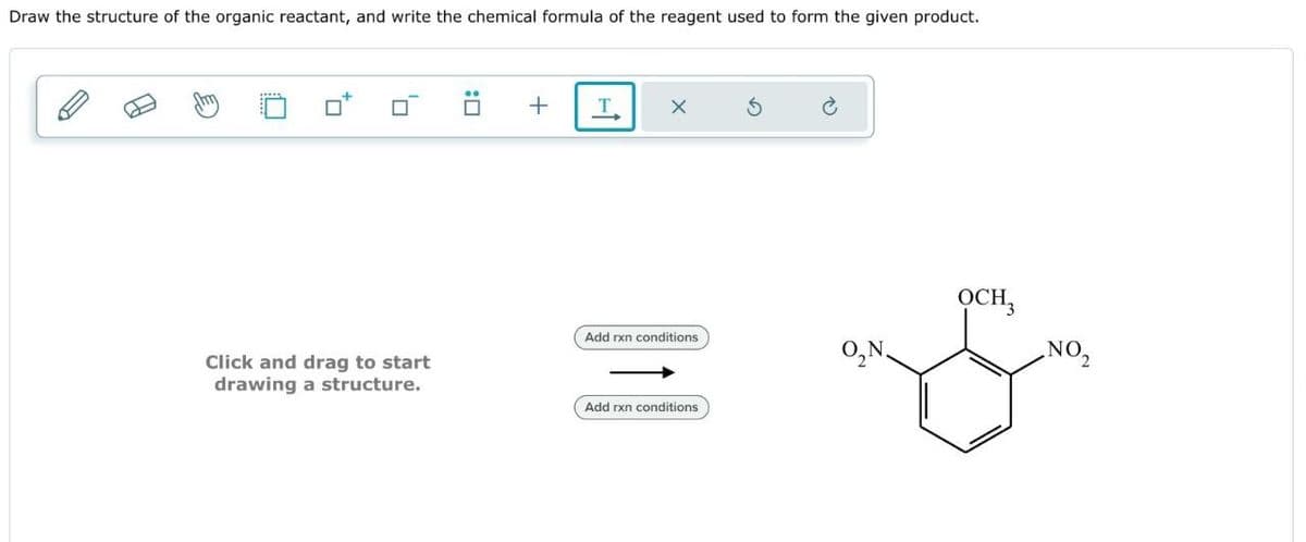 Draw the structure of the organic reactant, and write the chemical formula of the reagent used to form the given product.
Click and drag to start
drawing a structure.
:☐
+
T
OCH3
Add rxn conditions
O₂N
NO2
Add rxn conditions