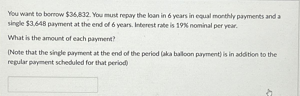 You want to borrow $36,832. You must repay the loan in 6 years in equal monthly payments and a
single $3,648 payment at the end of 6 years. Interest rate is 19% nominal per year.
What is the amount of each payment?
(Note that the single payment at the end of the period (aka balloon payment) is in addition to the
regular payment scheduled for that period)
ED
