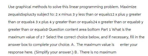 Use graphical methods to solve this linear programming problem. Maximize
zequals5xplus3y subject to: 2 x minus 3 y less than or equals 12 x plus y greater
than or equals 4 3 x plus 4 y greater than or equals24 x greater than or equals0 y
greater than or equals0 Question content area bottom Part 1 What is the
maximum value of z? Select the correct choice below, and if necessary, fill in the
answer box to complete your choice. A. The maximum value is
enter your
response here. (Simplify your answer.) B. There is no maximum