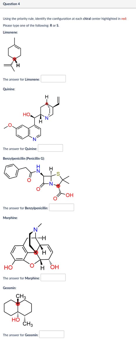 Question 4
Using the priority rule, identify the configuration at each chiral center highlighted in red:
Please type one of the following: R or S.
Limonene:
The answer for Limonene:
Quinine:
HO
The answer for Quinine:
Benzylpenicillin (Penicillin G):
H
The answer for Benzylpenicillin:
Morphine:
HO
The answer for Morphine:
Geosmin:
CH₁
HO
CH
The answer for Geosmin:
S
H
H
OH
OH