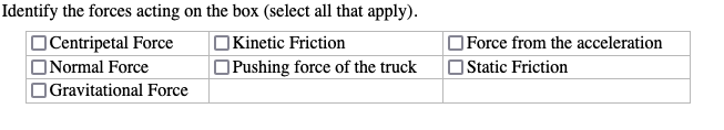 Centripetal Force
Identify the forces acting on the box (select all that apply).
Kinetic Friction
Normal Force
Pushing force of the truck
Force from the acceleration
Static Friction
Gravitational Force