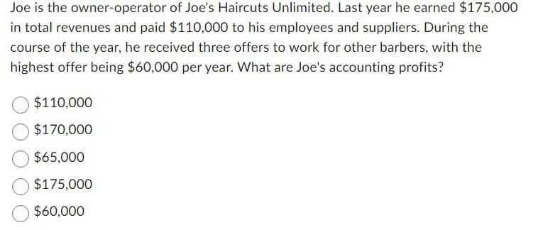 Joe is the owner-operator of Joe's Haircuts Unlimited. Last year he earned $175,000
in total revenues and paid $110,000 to his employees and suppliers. During the
course of the year, he received three offers to work for other barbers, with the
highest offer being $60,000 per year. What are Joe's accounting profits?
$110,000
$170,000
$65,000
$175,000
$60,000