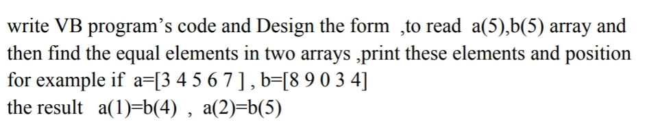 write VB program's code and Design the form,to read a(5),b(5) array and
then find the equal elements in two arrays,print these elements and position
for example if a=[3 4 5 6 7 ], b=[8 9 0 3 4]
the result a(1)=b(4), a(2)=b(5)