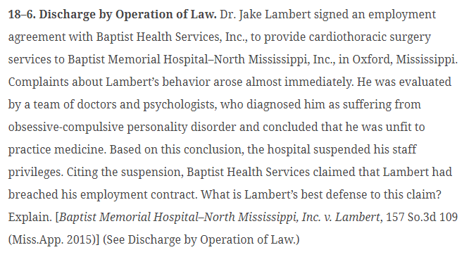 18-6. Discharge by Operation of Law. Dr. Jake Lambert signed an employment
agreement with Baptist Health Services, Inc., to provide cardiothoracic surgery
services to Baptist Memorial Hospital-North Mississippi, Inc., in Oxford, Mississippi.
Complaints about Lambert's behavior arose almost immediately. He was evaluated
by a team of doctors and psychologists, who diagnosed him as suffering from
obsessive-compulsive personality disorder and concluded that he was unfit to
practice medicine. Based on this conclusion, the hospital suspended his staff
privileges. Citing the suspension, Baptist Health Services claimed that Lambert had
breached his employment contract. What is Lambert's best defense to this claim?
Explain. [Baptist Memorial Hospital-North Mississippi, Inc. v. Lambert, 157 So.3d 109
(Miss.App. 2015)] (See Discharge by Operation of Law.)