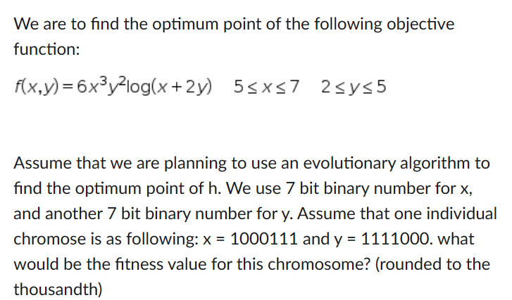 We are to find the optimum point of the following objective
function:
f(x,y)=6x³y²log(x+2y) 5≤x≤7 2<y≤5
Assume that we are planning to use an evolutionary algorithm to
find the optimum point of h. We use 7 bit binary number for x,
and another 7 bit binary number for y. Assume that one individual
chromose is as following: x= 1000111 and y = 1111000. what
would be the fitness value for this chromosome? (rounded to the
thousandth)