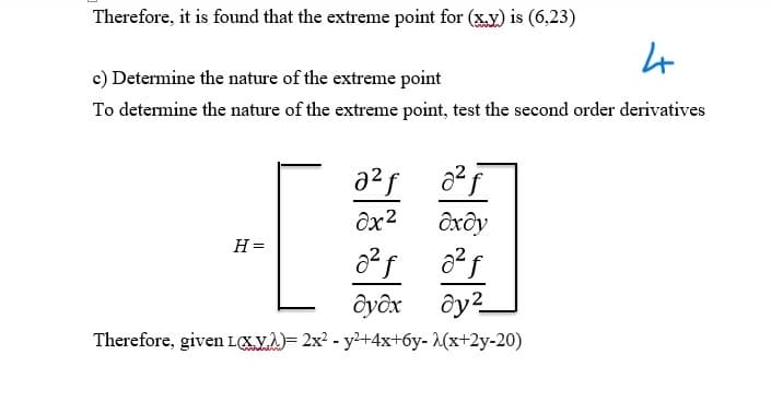 Therefore, it is found that the extreme point for (x,y) is (6,23)
c) Determine the nature of the extreme point
4
To determine the nature of the extreme point, test the second order derivatives
8x2
dxdy
H=
дудх ду²
Therefore, given L(x)= 2x² - y²+4x+6y-λ(x+2y-20)