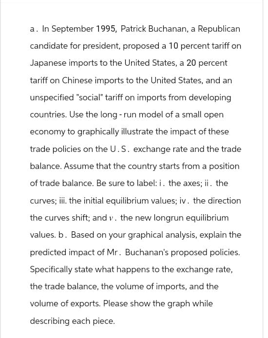 a. In September 1995, Patrick Buchanan, a Republican
candidate for president, proposed a 10 percent tariff on
Japanese imports to the United States, a 20 percent
tariff on Chinese imports to the United States, and an
unspecified "social" tariff on imports from developing
countries. Use the long-run model of a small open
economy to graphically illustrate the impact of these
trade policies on the U.S. exchange rate and the trade
balance. Assume that the country starts from a position
of trade balance. Be sure to label: i. the axes; ii. the
curves; iii. the initial equilibrium values; iv. the direction
the curves shift; and v. the new longrun equilibrium
values. b. Based on your graphical analysis, explain the
predicted impact of Mr. Buchanan's proposed policies.
Specifically state what happens to the exchange rate,
the trade balance, the volume of imports, and the
volume of exports. Please show the graph while
describing each piece.