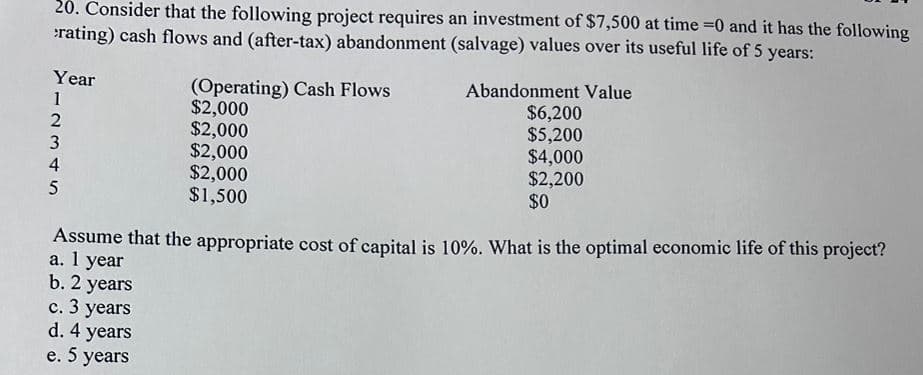 20. Consider that the following project requires an investment of $7,500 at time =0 and it has the following
rating) cash flows and (after-tax) abandonment (salvage) values over its useful life of 5 years:
(Operating) Cash Flows
Year
12345
$2,000
2
$2,000
3
$2,000
4
$2,000
$1,500
Abandonment Value
$6,200
$5,200
$4,000
$2,200
$0
5
Assume that the appropriate cost of capital is 10%. What is the optimal economic life of this project?
a. 1 year
b. 2 years
c. 3 years
d. 4 years
e. 5 years