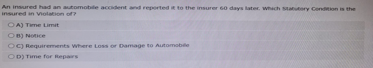 An insured had an automobile accident and reported it to the insurer 60 days later. Which Statutory Condition is the
insured in Violation of?
OA) Time Limit
OB) Notice
OC) Requirements Where Loss or Damage to Automobile
OD) Time for Repairs