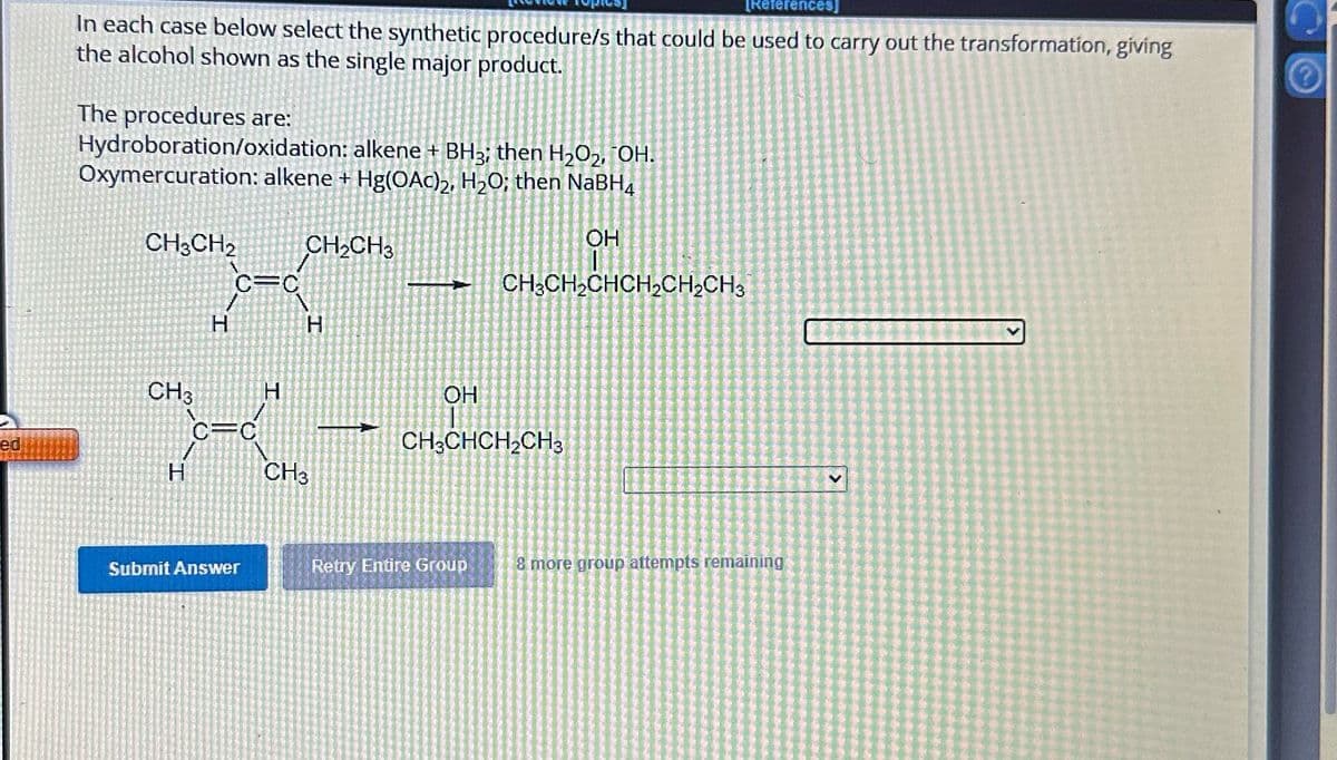 [References]
In each case below select the synthetic procedure/s that could be used to carry out the transformation, giving
the alcohol shown as the single major product.
The procedures are:
Hydroboration/oxidation: alkene + BH3; then H2O2, OH.
Oxymercuration: alkene + Hg(OAc)2, H₂O; then NaBH4
CH3CH2
CH2CH3
C=C
H
H
OH
CH3CH2CHCH2CH2CH3
CH3
H
ed
H
CH3
OH
CH3CHCH2CH3
Submit Answer
Retry Entire Group
8 more group attempts remaining
V
